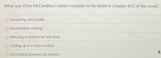 What was Chris McCandless's sister's reaction to his death in Chapter # 13 of the novel?
Screaming very loudly.
Involuntarily shaking.
Refusing to believe he was dead.
Curling up in a fetal position.
All of these answers are correct.