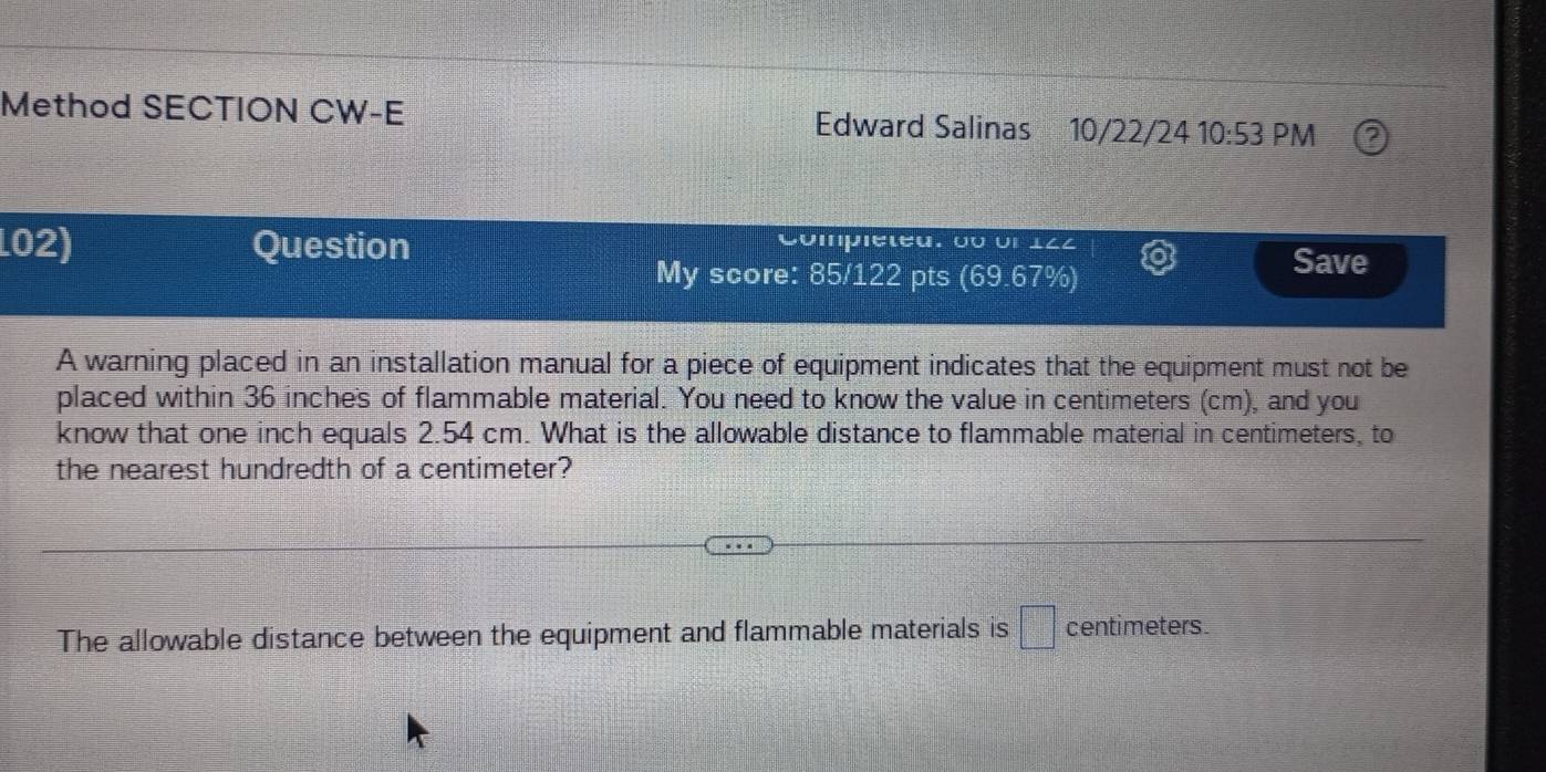 Method SECTION CW-E Edward Salinas 10/22/24 10:53 PM 
L02) Question Compiéteu, 0o on 122 
My score: 85/122 pts (69.67%) 
Save 
A warning placed in an installation manual for a piece of equipment indicates that the equipment must not be 
placed within 36 inches of flammable material. You need to know the value in centimeters (cm), and you 
know that one inch equals 2.54 cm. What is the allowable distance to flammable material in centimeters, to 
the nearest hundredth of a centimeter? 
The allowable distance between the equipment and flammable materials is □ centimeters.