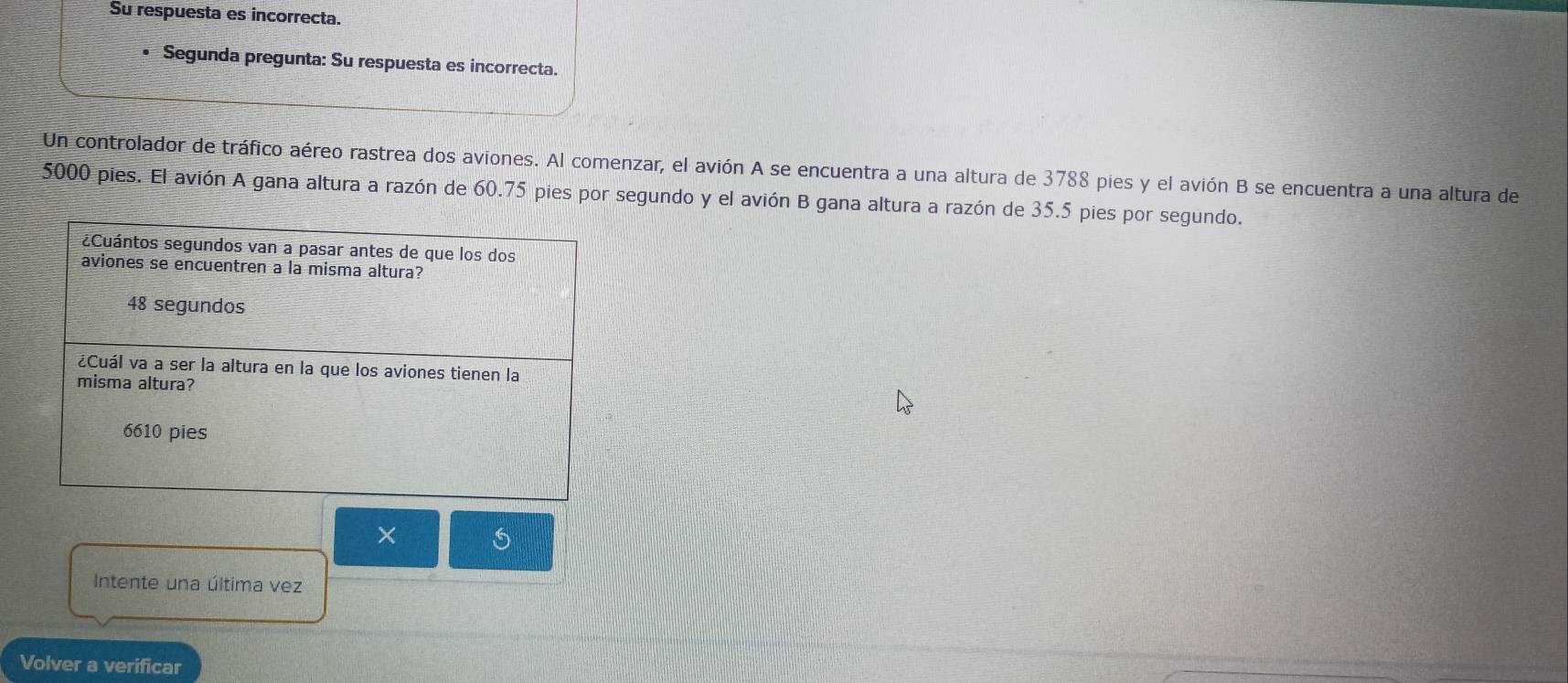 Su respuesta es incorrecta.
• Segunda pregunta: Su respuesta es incorrecta.
Un controlador de tráfico aéreo rastrea dos aviones. Al comenzar, el avión A se encuentra a una altura de 3788 pies y el avión B se encuentra a una altura de
5000 pies. El avión A gana altura a razón de 60.75 pies por segundo y el avión B gana altura a razón de 35.5 pies por segundo.
¿Cuántos segundos van a pasar antes de que los dos
aviones se encuentren a la misma altura?
48 segundos
¿Cuál va a ser la altura en la que los aviones tienen la
misma altura?
6610 pies
×
Intente una última vez
Volver a verificar