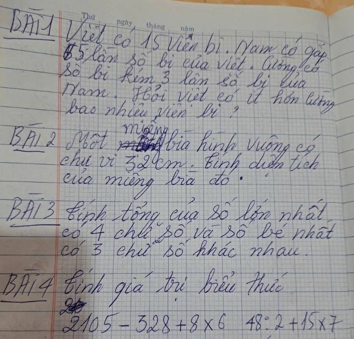 BAil Viel co is Vién bi. Nam có go
5 Ran 30 bi eua viet. Gling O 
So bi Rim 3 Ran so bi Wa 
ram, foǒi viet eo it han Qng 
bao whièn vièn bi 
BA a ot miseng 
Bia Rink Vong eo 
chu vi s2cm. Einh diǎntich 
eua mng bia do. 
BAi3 Bipk tǒng eg so làm nhat 
<0  4 chla so va so be what 
co 3 eh só hhao whai. 
Bpig tink gàá tù biāu thuǐ
2105-328+8* 6 x 48:2+15* 7