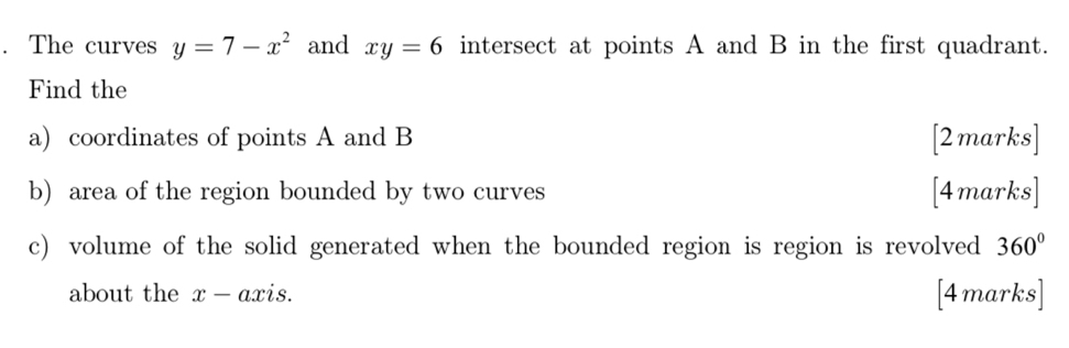 The curves y=7-x^2 and xy=6 intersect at points A and B in the first quadrant. 
Find the 
a) coordinates of points A and B [2 marks] 
b) area of the region bounded by two curves [4marks] 
c) volume of the solid generated when the bounded region is region is revolved 360°
about the x-a xis. [4marks]