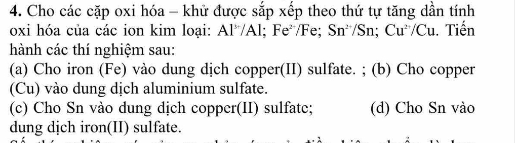 Cho các cặp oxi hóa - khử được sắp xếp theo thứ tự tăng dần tính 
oxi hóa của các ion kim loại: Al^(3+)/Al; Fe^(2+)/Fe; Sn^(2+)/Sn; Cu^(2+)/Cu. Tiến 
hành các thí nghiệm sau: 
(a) Cho iron (Fe) vào dung dịch copper(II) sulfate. ; (b) Cho copper 
(Cu) vào dung dịch aluminium sulfate. 
(c) Cho Sn vào dung dịch copper(II) sulfate; (d) Cho Sn vào 
dung dịch iron(II) sulfate.