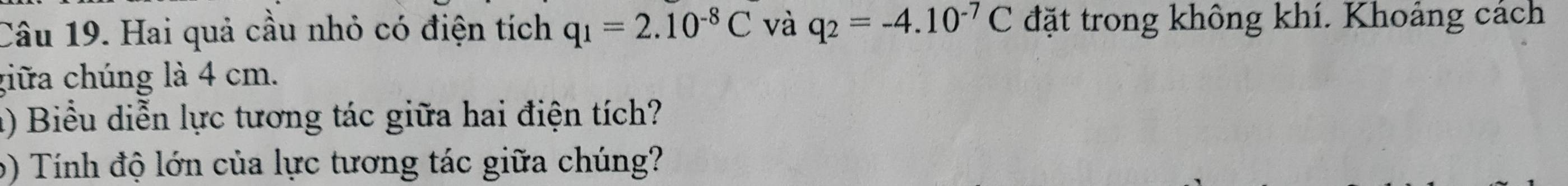 Hai quả cầu nhỏ có điện tích q_1=2.10^(-8)C và q_2=-4.10^(-7)C đặt trong không khí. Khoảng cách 
giữa chúng là 4 cm. 
() Biểu diễn lực tương tác giữa hai điện tích? 
6) Tính độ lớn của lực tương tác giữa chúng?