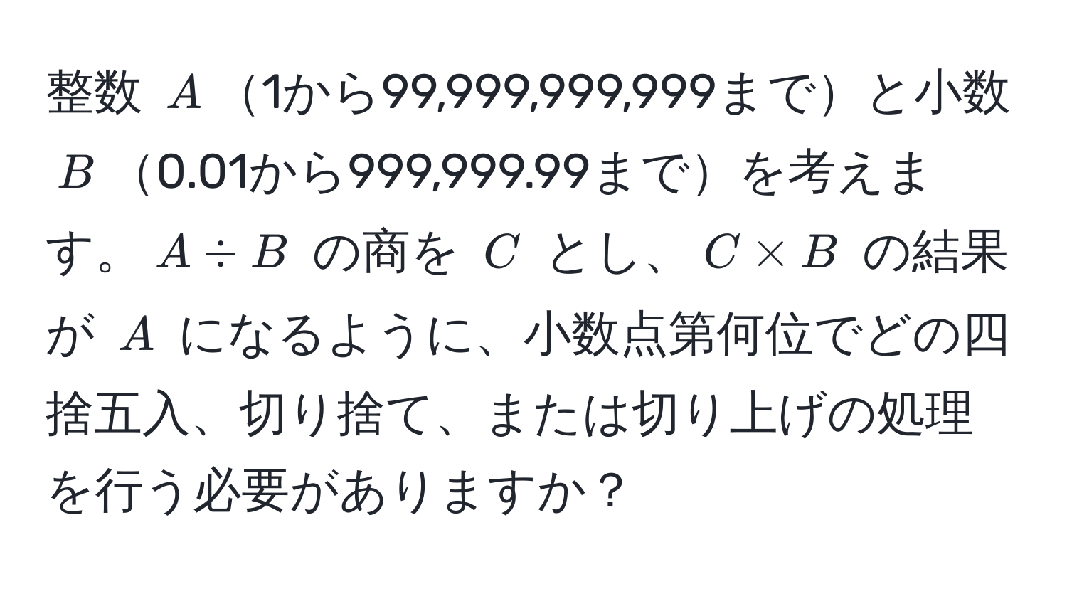 整数 $A$1から99,999,999,999までと小数 $B$0.01から999,999.99までを考えます。$A / B$ の商を $C$ とし、$C * B$ の結果が $A$ になるように、小数点第何位でどの四捨五入、切り捨て、または切り上げの処理を行う必要がありますか？