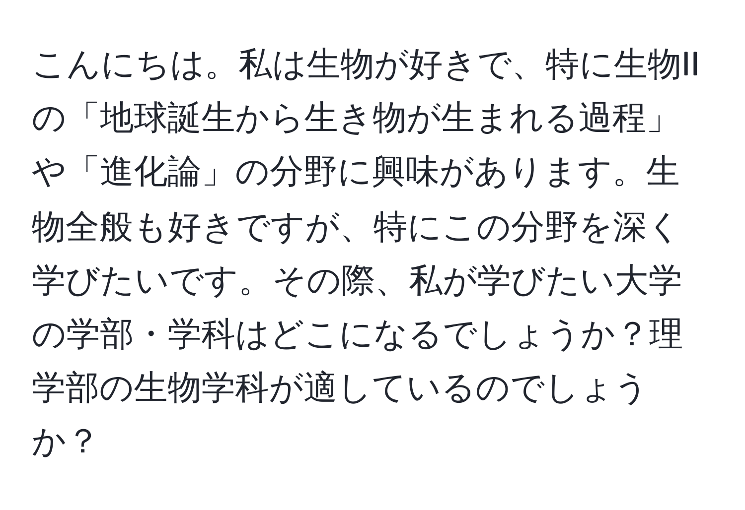 こんにちは。私は生物が好きで、特に生物IIの「地球誕生から生き物が生まれる過程」や「進化論」の分野に興味があります。生物全般も好きですが、特にこの分野を深く学びたいです。その際、私が学びたい大学の学部・学科はどこになるでしょうか？理学部の生物学科が適しているのでしょうか？