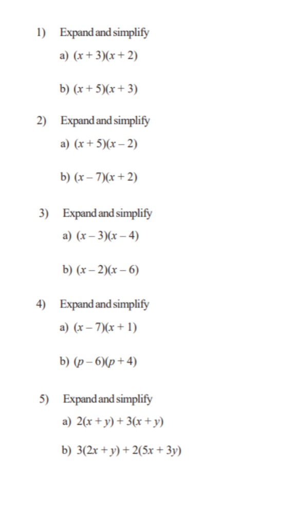 Expand and simplify 
a) (x+3)(x+2)
b) (x+5)(x+3)
2) Expand and simplify 
a) (x+5)(x-2)
b) (x-7)(x+2)
3) Expand and simplify 
a) (x-3)(x-4)
b) (x-2)(x-6)
4) Expand and simplify 
a) (x-7)(x+1)
b) (p-6)(p+4)
5) Expand and simplify 
a) 2(x+y)+3(x+y)
b) 3(2x+y)+2(5x+3y)