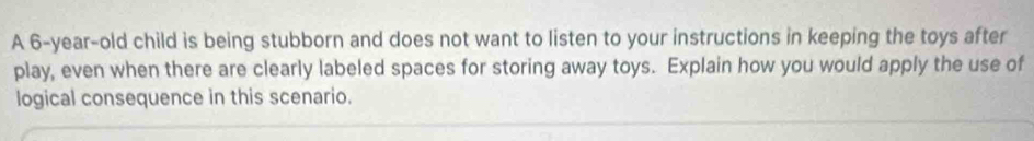 A 6-year-old child is being stubborn and does not want to listen to your instructions in keeping the toys after 
play, even when there are clearly labeled spaces for storing away toys. Explain how you would apply the use of 
logical consequence in this scenario.