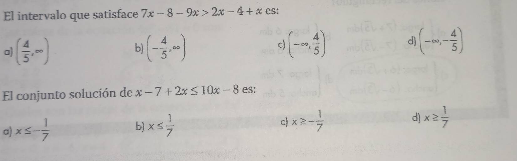 El intervalo que satisface 7x-8-9x>2x-4+x es:
a) ( 4/5 ,∈fty )
b) (- 4/5 ,∈fty )
c (-∈fty , 4/5 )
d) (-∈fty ,- 4/5 )
El conjunto solución de x-7+2x≤ 10x-8 es:
a) x≤ - 1/7 
b) x≤  1/7 
c) x≥ - 1/7 
d) x≥  1/7 