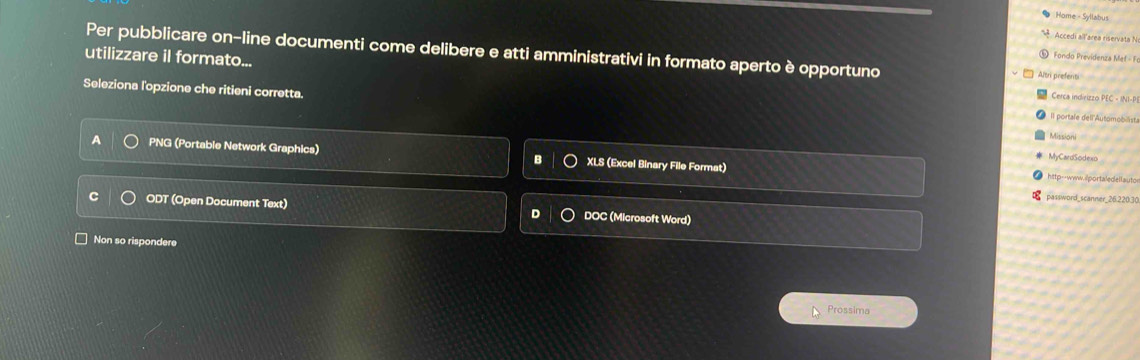 Home - Syllabus
Accedi allárea riservata N
⑩ Fondo Previdenza Mef - Fr
utilizzare il formato... Per pubblicare on-line documenti come delibere e atti amministrativi in formato aperto è opportuno Altri prefenti
Cerca indirizzo PEC - INI-P
Seleziona l'opzione che ritieni corretta. Il portale dell'Automobilista
Missioni
MyCardSodexo
PNG (Portable Network Graphics) XLS (Excel Binary File Format) http--www.ilportaledellauto
password_scanner 26.220.30
ODT (Open Document Text) D DOC (Microsoft Word)
Non so rispondere
Prossima