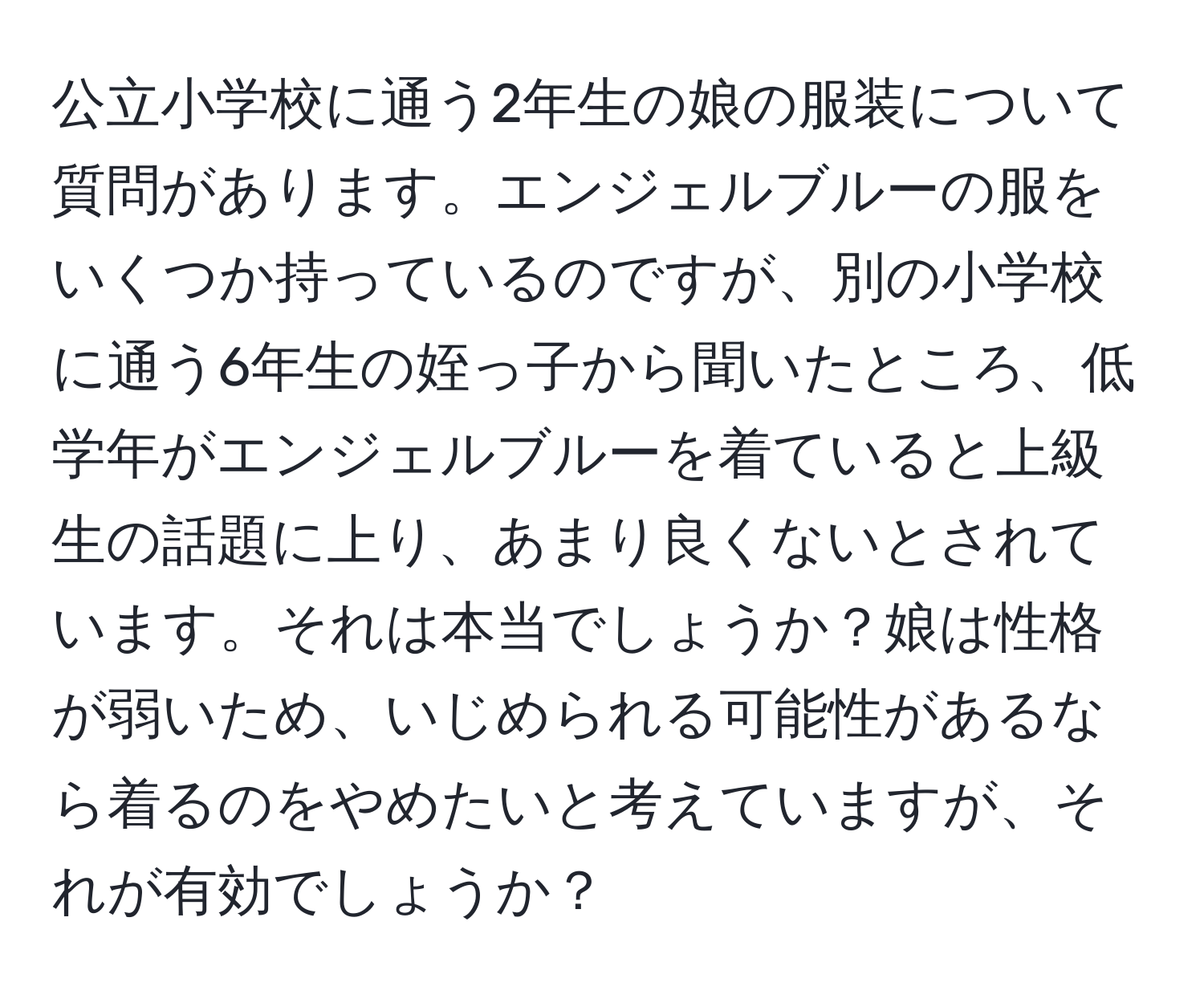 公立小学校に通う2年生の娘の服装について質問があります。エンジェルブルーの服をいくつか持っているのですが、別の小学校に通う6年生の姪っ子から聞いたところ、低学年がエンジェルブルーを着ていると上級生の話題に上り、あまり良くないとされています。それは本当でしょうか？娘は性格が弱いため、いじめられる可能性があるなら着るのをやめたいと考えていますが、それが有効でしょうか？