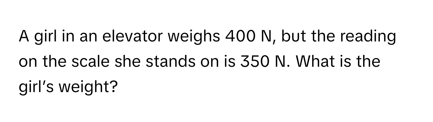 A girl in an elevator weighs 400 N, but the reading on the scale she stands on is 350 N. What is the girl’s weight?