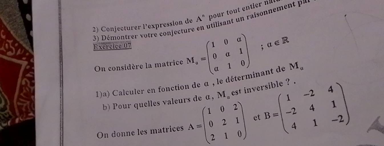 Conjecturer l’expression de A^n pour tout entier nal 
3) Démontrer votre conjecture en utilisant un raisonnement pa 
Exercice 07 ; alpha ∈ R
On considère la matrice M_v=beginpmatrix 1&0&a 0&a&1 a&1&0endpmatrix
1)a) Calculer en fonction de α , le déterminant de M_a
b) Pour quelles valeurs de α, M_a est inversible ? . 
On donne les matrices A=beginpmatrix 1&0&2 0&2&1 2&1&0endpmatrix et B=beginpmatrix 1&-2&4 -2&4&1 4&1&-2endpmatrix