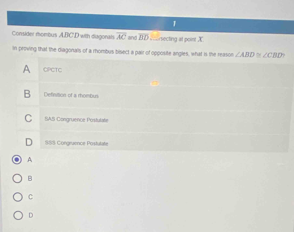 Consider rhombus ABCD with diagonals overline AC and overline BD intersecting at point X.
In proving that the diagonals of a rhombus bisect a pair of opposite angles, what is the reason ∠ ABD≌ ∠ CBD
A CPCTC
B Definition of a rhombus
C SAS Congruence Postulate
D₹ SSS Congruence Postulate
A
B
C
D