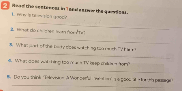 Read the sentences in 1 and answer the questions. 
_ 
1. Why is television good? 
_ 
2. What do children learn from TV? 
_ 
3. What part of the body does watching too much TV harm? 
_ 
4. What does watching too much TV keep children from? 
_ 
5. Do you think “Television: A Wonderful Invention” is a good title for this passage?