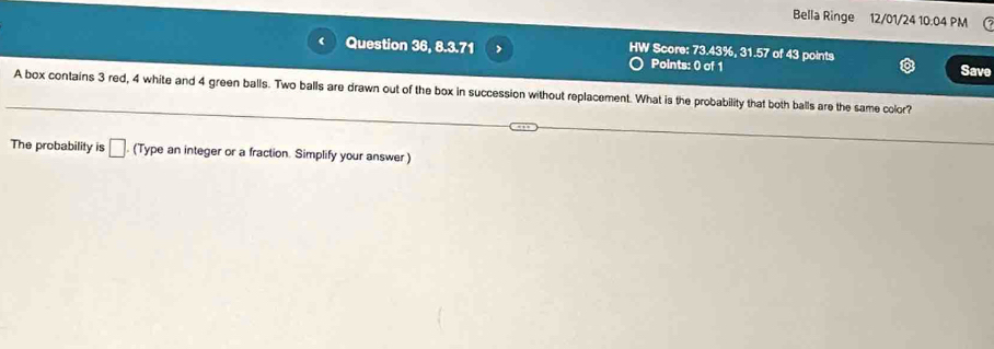 Bella Ringe 12/01/24 10.04 PM 
Question 36, 8.3.71 HW Score: 73.43%, 31.57 of 43 points 
Points: 0 of 1 Save 
A box contains 3 red, 4 white and 4 green balls. Two balls are drawn out of the box in succession without replacement. What is the probability that both balls are the same color? 
The probability is □. (Type an integer or a fraction. Simplify your answer )