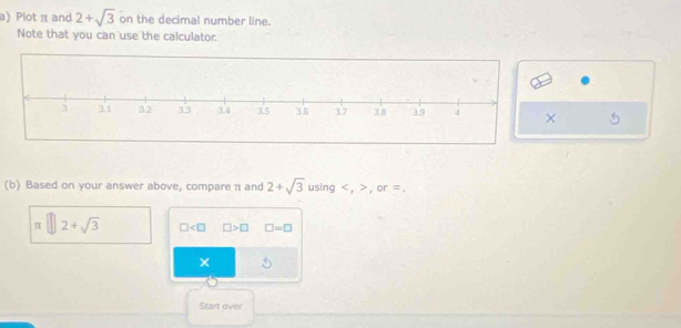 Plot π and 2+sqrt(3) on the decimal number line. 
Note that you can use the calculator. 
5 
(b) Based on your answer above, compare π and 2+sqrt(3) using , , or =.
π □ 2+sqrt(3) □ □ >□ □ =□
× 5 
Start over