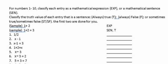 For numbers 1- 10, classify each entry as a mathematical expression (EXP) , or a mathematical sentence 
(SEN). 
Classify the truth value of each entry that is a sentence: (Always) true (T) ;_(always) False (F); or sometimes 
true/sometimes false (ST/SF), the first two are done for you. 
(Sample) 1+2 EXP 
(sample) 1+2=3 SEN, T 
1. 1/2
_ 
2. x-1
_ 
3. x-1=3
_ 
4. 1+2+x
_ 
5. x+3
_ 
6. x+3=2
_ 
7. 5+3=7
_