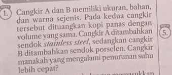 ) Cangkir A dan B memiliki ukuran, bahan, 
dan warna sejenis. Pada kedua cangkir 
tersebut dituangkan kopi panas dengan 
volume yang sama. Cangkir A ditambahkan 5. 
sendok stainless steel, sedangkan cangkir 
B ditambahkan sendok porselen. Cangkir 
manakah yang mengalami penurunan suhu 
lebih cepat?