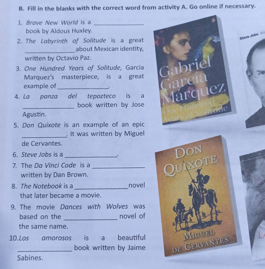 Fill in the blanks with the correct word from activity A. Go online if necessary. 
1. Brave New World is a_ 
book by Aldous Huxley. 
Steve Jobs W 
2. The Labyrinth of Solitude is a great 
_ 
about Mexican identity, 
written by Octavio Paz. 
3. One Hundred Years of Solitude, Garcia Gabriel 
Marquez's masterpiece, is a great 
example of_ 
arcía 
4. La panza del tepozteco is a 
lárquez 
_ 
book written by Jose 
Agustin. 
5. Don Quixote is an example of an epic 
_. It was written by Miguel 
de Cervantes. 
6. Steve Jobs is a_ 
、. 
Don 
7. The Da Vinci Code is a_ 
written by Dan Brown. 
Quixote 
8. The Notebook is a _novel 
that later became a movie. 
9. The movie Dances with Wolves was 
_ 
based on the novel of 
the same name. 
10.Los amorosos is a beautiful 
Miguel 
_book written by Jaime 
de Cervantes 
Sabines.