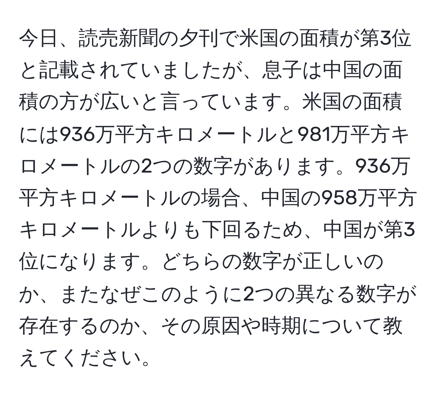 今日、読売新聞の夕刊で米国の面積が第3位と記載されていましたが、息子は中国の面積の方が広いと言っています。米国の面積には936万平方キロメートルと981万平方キロメートルの2つの数字があります。936万平方キロメートルの場合、中国の958万平方キロメートルよりも下回るため、中国が第3位になります。どちらの数字が正しいのか、またなぜこのように2つの異なる数字が存在するのか、その原因や時期について教えてください。