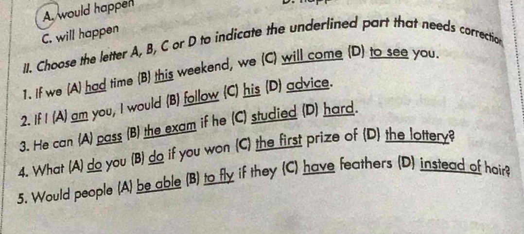 A. would happen
C. will happen
II. Choose the letter A, B, C or D to indicate the underlined part that needs correction
1. If we (A) had time (B) this weekend, we (C) will come (D) to see you.
2. If I (A) am you, I would (B) follow (C) his (D) advice.
3. He can (A) pass (B) the exam if he (C) studied (D) hard.
4. What (A) do you (B) do if you won (C) the first prize of (D) the lottery?
5. Would people (A) be able (B) to fly if they (C) have feathers (D) instead of hair?