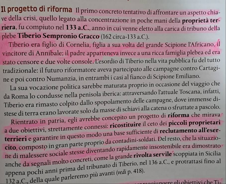 Il progetto di riforma Il primo concreto tentativo di affrontare un aspetto chia-
ve della crisi, quello legato alla concentrazione in poche mani della proprietà ter-
riera, fu compiuto nel 133 a.C., anno in cui venne eletto alla carica di tribuno della
plebe Tiberio Sempronio Gracco (162 circa-133 a.C.).
Tiberio era figlio di Cornelia, figlia a sua volta del grande Scipione l'Africano, il
vincitore di Annibale; il padre apparteneva invece a una ricca famiglia plebea ed era
stato censore e due volte console. Lesordio di Tiberio nella vita pubblica fu del tutto
tradizionale: il futuro riformatore aveva partecipato alle campagne contro Cartagi-
ne e poi contro Numanzia, in entrambi i casi al fianco di Scipione Emiliano.
La sua vocazione politica sarebbe maturata proprio in occasione del viaggio che
da Roma lo condusse nella penisola iberica: attraversando l'attuale Toscana, infatti,
Tiberio era rimasto colpito dallo spopolamento delle campagne, dove immense di-
stese di terra erano lavorate solo da masse di schiavi alla catena o sfruttate a pascolo.
Rientrato in patria, egli avrebbe concepito un progetto di riforma che mirava
a due obiettivi, strettamente connessi: ricostituire il ceto dei piccoli proprietari
terrieri e garantire in questo modo una base sufficiente di reclutamento all’eser-
cito, composto in gran parte proprio da contadini-soldati. Del resto, che la situazio-
ne di malessere sociale stesse diventando rapidamente insostenibile era dimostrato
anche da segnali molto concreti, come la grande rivolta servile scoppiata in Sicilia
appena pochi anni prima del tribunato di Tiberio, nel 136 a.C., e protrattasí fino al
132 a.C., della quale parleremo più avanti (vedi p. 418).
u  g e r e g i ob iettiv i ch e  is