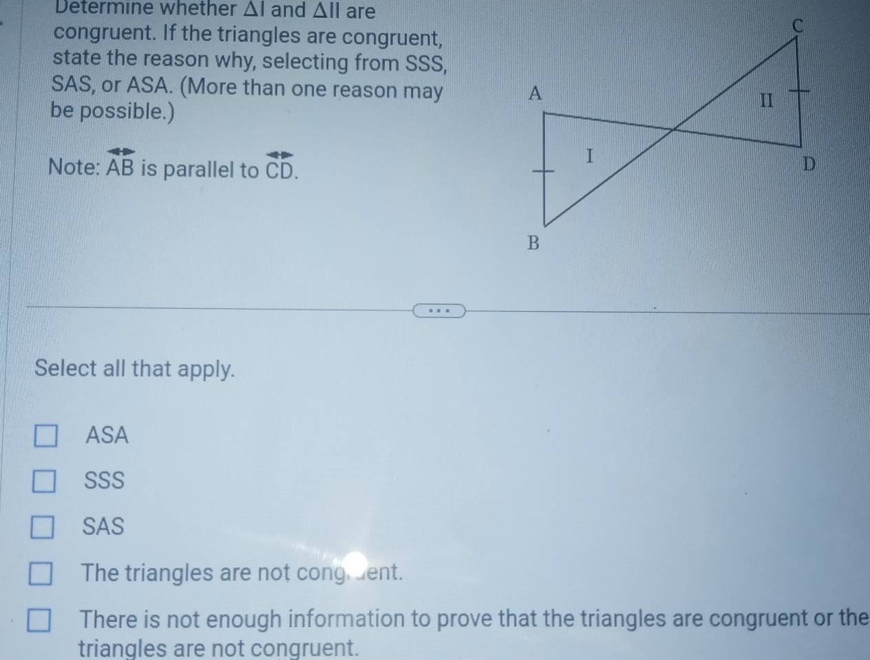 Determine whether △ I and △ overleftrightarrow AB is parallel to overleftrightarrow CD. 
Select all that apply.
ASA
SSS
SAS
The triangles are not cong dent.
There is not enough information to prove that the triangles are congruent or the
triangles are not congruent.