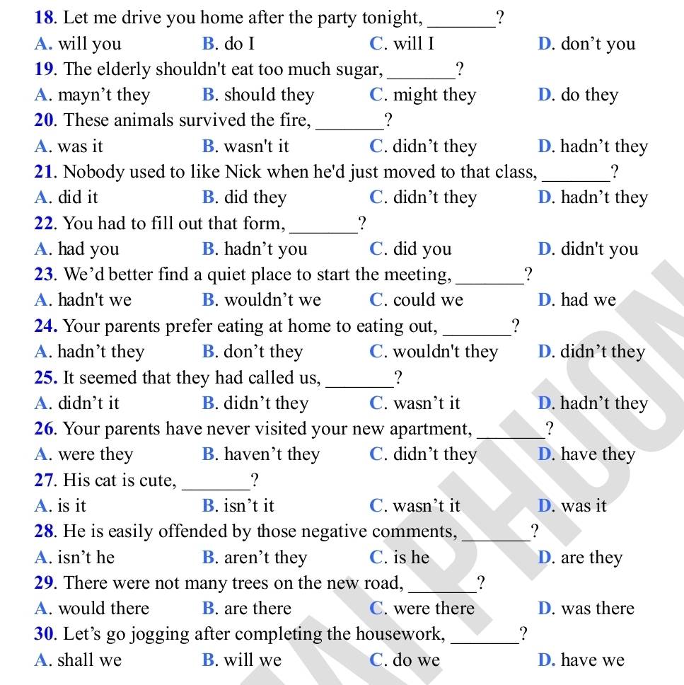 Let me drive you home after the party tonight, _?
A. will you B. do I C. will I D. don’t you
19. The elderly shouldn't eat too much sugar, _?
A. mayn’t they B. should they C. might they D. do they
20. These animals survived the fire, _?
A. was it B. wasn't it C. didn’t they D. hadn’t they
21. Nobody used to like Nick when he'd just moved to that class, _?
A. did it B. did they C. didn’t they D. hadn’t they
22. You had to fill out that form,_ ?
A. had you B. hadn’t you C. did you D. didn't you
23. We’d better find a quiet place to start the meeting, _?
A. hadn't we B. wouldn’t we C. could we D. had we
24. Your parents prefer eating at home to eating out, _?
A. hadn’t they B. don’t they C. wouldn't they D. didn’t they
25. It seemed that they had called us, _?
A. didn’t it B. didn’t they C. wasn’t it D. hadn’t they
26. Your parents have never visited your new apartment, _?
A. were they B. haven’t they C. didn’t they D. have they
27. His cat is cute, _?
A. is it B. isn’t it C. wasn’t it D. was it
28. He is easily offended by those negative comments, _?
A. isn’t he B. aren’t they C. is he D. are they
29. There were not many trees on the new road, _?
A. would there B. are there C. were there D. was there
30. Let’s go jogging after completing the housework, _?
A. shall we B. will we C. do we D. have we