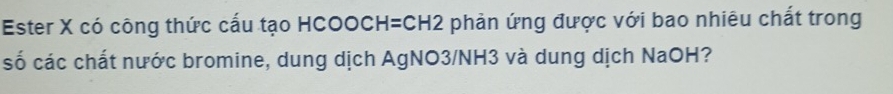Ester X có công thức cấu tạo HCOOCH=CH2 phản ứng được với bao nhiêu chất trong 
số các chất nước bromine, dung dịch AgNO3/NH3 và dung dịch NaOH?