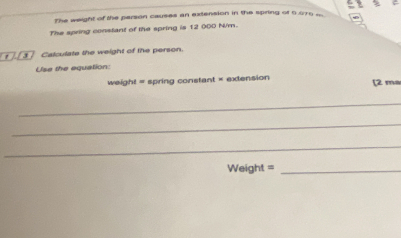 The weight of the person causes an extension in the spring of 9.070 m
The spring constant of the spring is 12 000 N/m. 
1 3 Calculate the weight of the person. 
Use the equation:
weight= spring constant × extension [2 ma 
_ 
_ 
_
Weight = _