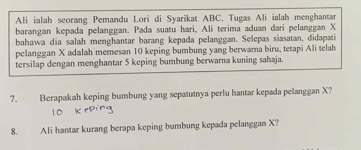 Ali ialah seorang Pemandu Lori di Syarikat ABC. Tugas Ali ialah menghantar 
barangan kepada pelanggan. Pada suatu hari, Ali terima aduan dari pelanggan X
bahawa dia salah menghantar barang kepada pelanggan. Selepas siasatan, didapati 
pelanggan X adalah memesan 10 keping bumbung yang berwarna biru, tetapi Ali telah 
tersilap dengan menghantar 5 keping bumbung berwarna kuning sahaja. 
7. Berapakah keping bumbung yang sepatutnya perlu hantar kepada pelanggan X? 
8. Ali hantar kurang berapa keping bumbung kepada pelanggan X?