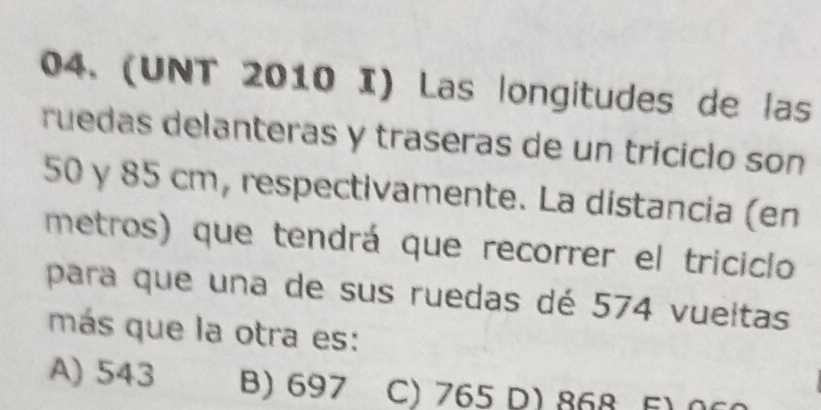 (UNT 2010 I) Las longitudes de las
ruedas delanteras y traseras de un triciclo son
50 γ 85 cm, respectivamente. La distancia (en
metros) que tendrá que recorrer el triciclo
para que una de sus ruedas dé 574 vueltas
más que la otra es:
A) 543 B) 697 C) 765 D) 868