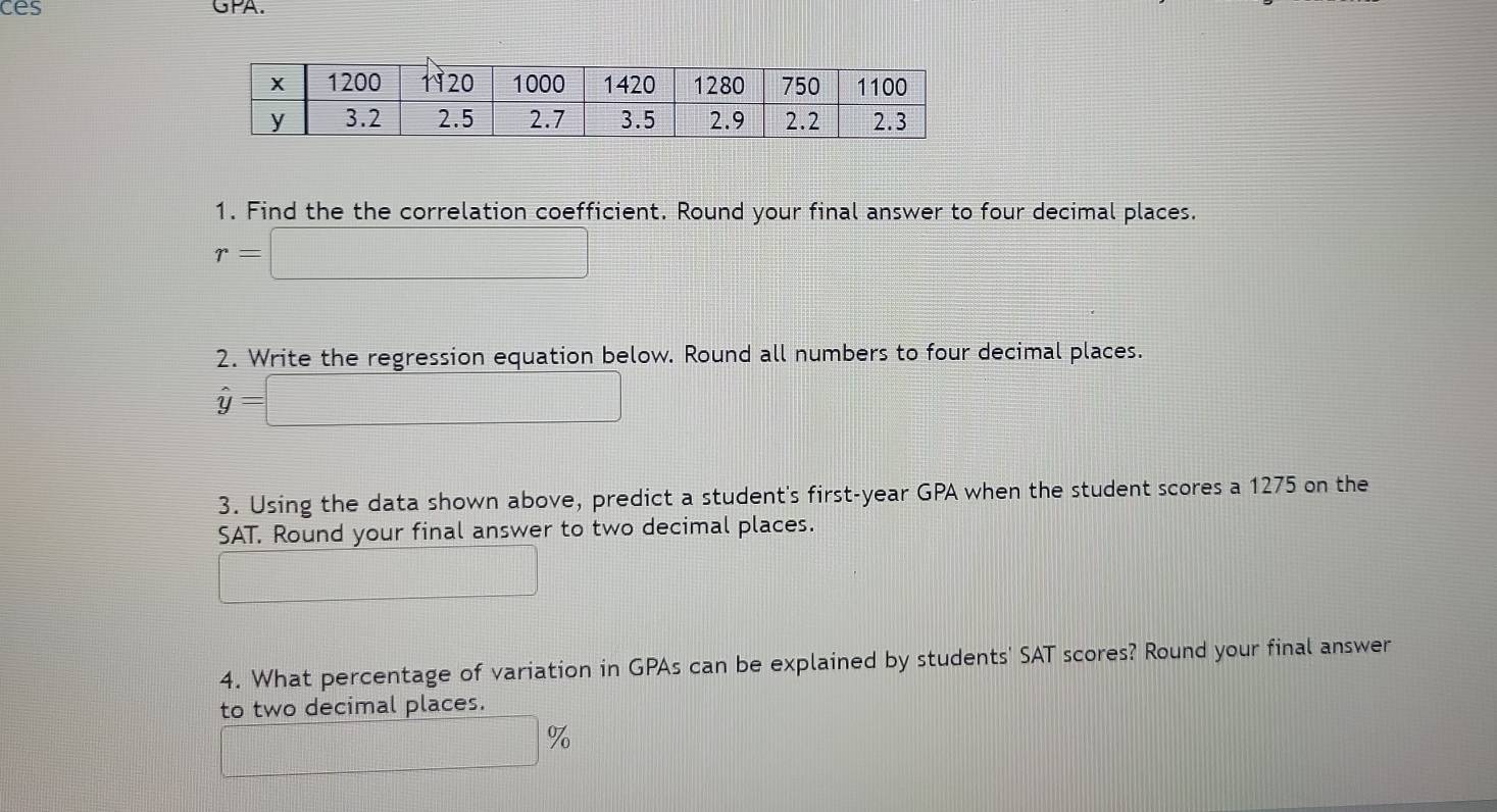 ces GPA. 
1. Find the the correlation coefficient. Round your final answer to four decimal places.
r=□
2. Write the regression equation below. Round all numbers to four decimal places.
hat y= =□
3. Using the data shown above, predict a student's first- year GPA when the student scores a 1275 on the 
SAT. Round your final answer to two decimal places. 
_  
4. What percentage of variation in GPAs can be explained by students' SAT scores? Round your final answer 
to two decimal places.
□ 9