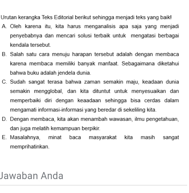 Urutan kerangka Teks Editorial berikut sehingga menjadi teks yang baik!
A. Oleh karena itu, kita harus menganalisis apa saja yang menjadi
penyebabnya dan mencari solusi terbaik untuk mengatasi berbagai
kendala tersebut.
B. Salah satu cara menuju harapan tersebut adalah dengan membaca
karena membaca memiliki banyak manfaat. Sebagaimana diketahui
bahwa buku adalah jendela dunia.
C. Sudah sangat terasa bahwa zaman semakin maju, keadaan dunia
semakin mengglobal, dan kita dituntut untuk menyesuaikan dan
memperbaiki diri dengan keaadaan sehingga bisa cerdas dalam
mengamati informasi-informasi yang beredar di sekeliling kita.
D. Dengan membaca, kita akan menambah wawasan, ilmu pengetahuan,
dan juga melatih kemampuan berpikir.
E. Masalahnya, minat baca masyarakat kita masih sangat
memprihatinkan.
Jawaban Anda