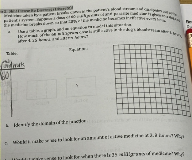 2: Shh! Please Be Discreet (Discrete)! 
Medicine taken by a patient breaks down in the patient's blood stream and dissipates out of the 
patient’s system. Suppose a dose of 60 milligrams of anti-parasite medicine is given to a dog and 
the medicine breaks down so that 20% of the medicine becomes ineffective every hour. Re 
a. Use a table, a graph, and an equation to model this situation. 
On 
How much of the 60 milligram dose is still active in the dog's bloodstream after 3 hours, 
after 4. 25 hours, and after n hours? 
Table: Equation: 
gtwork 
b. Identify the domain of the function. 
c. Would it make sense to look for an amount of active medicine at 3. 8 hours? Why? 
uld it make sense to look for when there is 35 milligrams of medicine? Why?