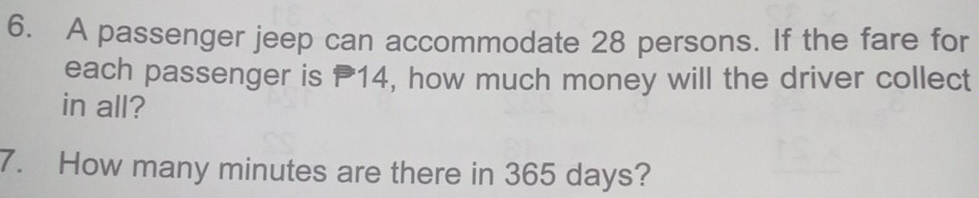 A passenger jeep can accommodate 28 persons. If the fare for 
each passenger is P14, how much money will the driver collect 
in all? 
7. How many minutes are there in 365 days?