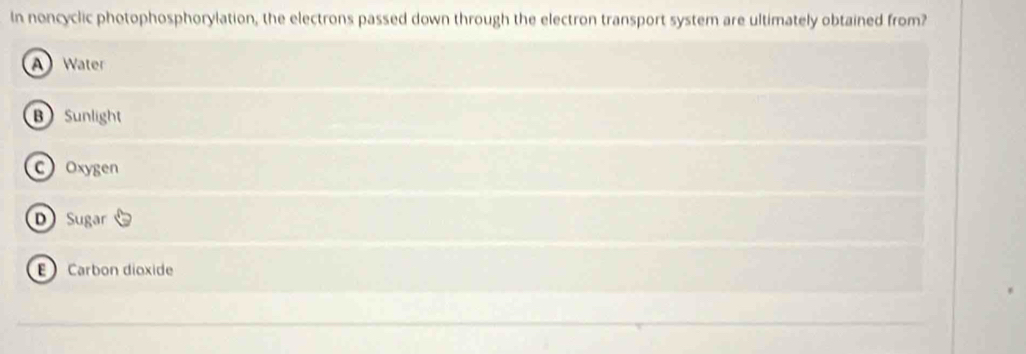 In noncyclic photophosphorylation, the electrons passed down through the electron transport system are ultimately obtained from?
A Water
B Sunlight
C Oxygen
D Sugar
E Carbon dioxide