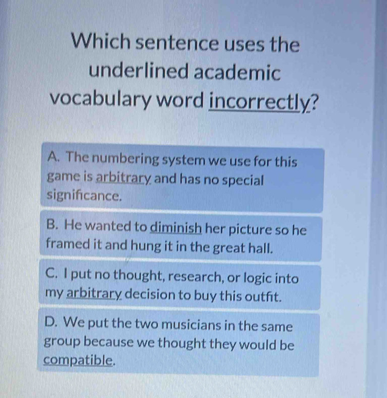 Which sentence uses the
underlined academic
vocabulary word incorrectly?
A. The numbering system we use for this
game is arbitrary and has no special
signifcance.
B. He wanted to diminish her picture so he
framed it and hung it in the great hall.
C. I put no thought, research, or logic into
my arbitrary decision to buy this outft.
D. We put the two musicians in the same
group because we thought they would be
compatible.