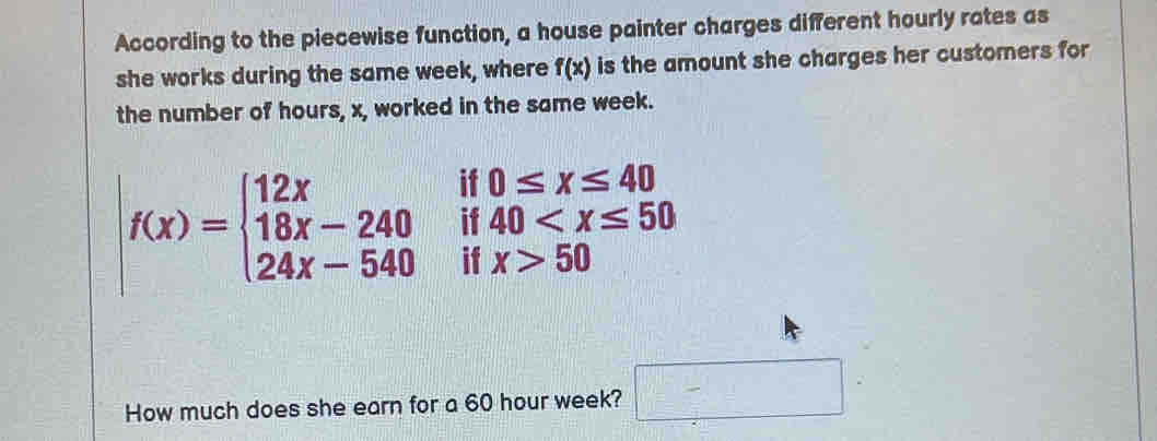 According to the piecewise function, a house painter charges different hourly rates as 
she works during the same week, where f(x) is the amount she charges her customers for 
the number of hours, x, worked in the same week.
f(x)=beginarrayl 12x 18x-240 24x-540endarray. if 0≤ x≤ 40
if 40
if x>50
How much does she earn for a 60 hour week? □