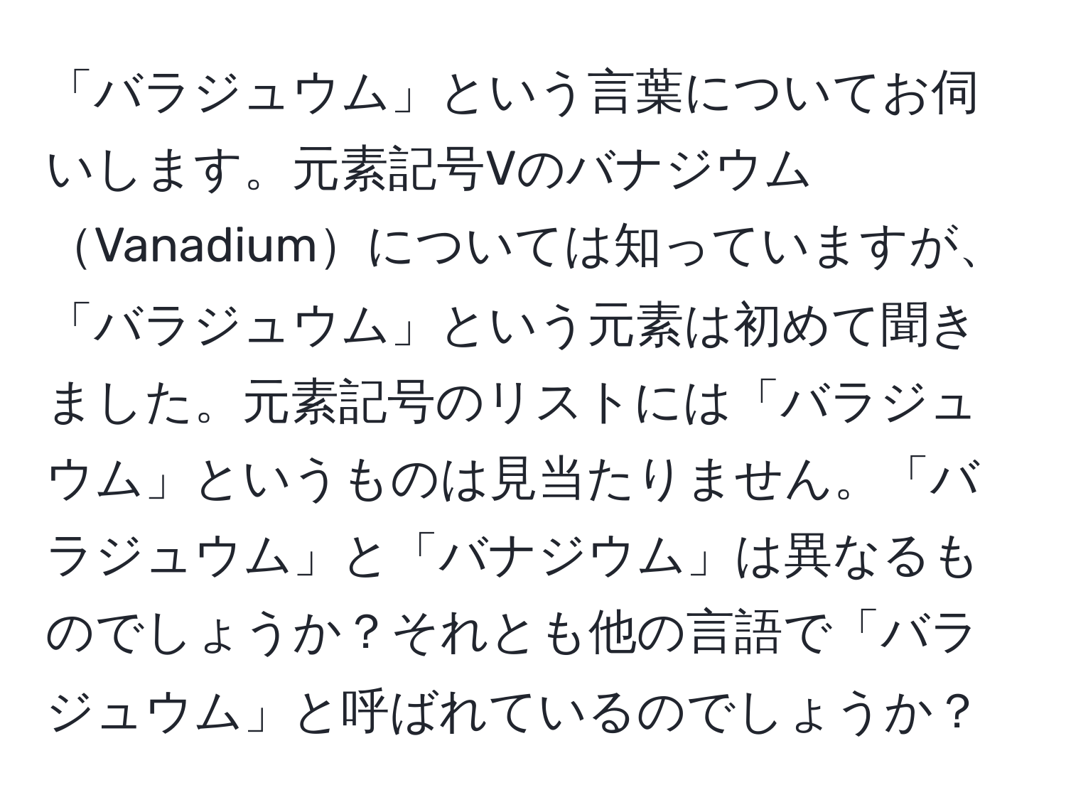 「バラジュウム」という言葉についてお伺いします。元素記号VのバナジウムVanadiumについては知っていますが、「バラジュウム」という元素は初めて聞きました。元素記号のリストには「バラジュウム」というものは見当たりません。「バラジュウム」と「バナジウム」は異なるものでしょうか？それとも他の言語で「バラジュウム」と呼ばれているのでしょうか？