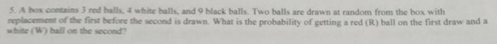 A box contains 3 red balls, 4 white balls, and 9 black balls. Two balls are drawn at random from the box with 
replacement of the first before the second is drawn. What is the probability of getting a red (R) ball on the first draw and a 
white (W) ball on the second?