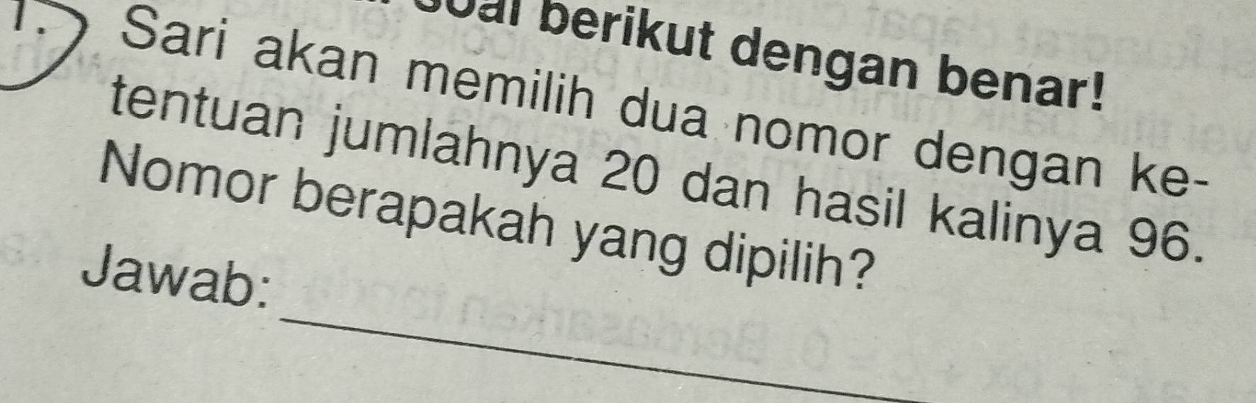 Sai berikut dengan benar! 
1D Sari akan memilih dua nomor dengan ke- 
tentuan jumlahnya 20 dan hasil kalinya 96. 
_ 
Nomor berapakah yang dipilih? 
Jawab: