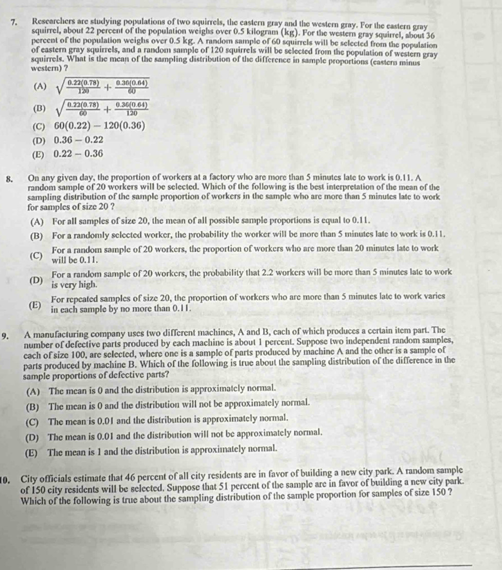 Researchers are studying populations of two squirrels, the eastern gray and the western gray. For the eastern gray
squirrel, about 22 percent of the population weighs over 0.5 kilogram (kg). For the western gray squirrel, about 36
percent of the population weighs over 0.5 kg. A random sample of 60 squirrels will be selected from the population
of eastern gray squirrels, and a random sample of 120 squirrels will be selected from the population of western gray
squirrels. What is the mean of the sampling distribution of the difference in sample proportions (eastern minus
western) ?
(A) sqrt(frac 0.22(0.78))120+ (0.30(0.64))/60 
(B) sqrt(frac 0.22(0.78))60+ (0.36(0.64))/120 
(C) 60(0.22)-120(0.36)
(D) 0.36-0.22
(E) 0.22-0.36
8. On any given day, the proportion of workers at a factory who are more than 5 minutes late to work is 0.11. A
random sample of 20 workers will be selected. Which of the following is the best interpretation of the mean of the
sampling distribution of the sample proportion of workers in the sample who are more than 5 minutes late to work
for samples of size 20 ?
(A) For all samples of size 20, the mean of all possible sample proportions is equal to 0.11.
(B) For a randomly selected worker, the probability the worker will be more than 5 minutes late to work is 0.11.
For a random sample of 20 workers, the proportion of workers who are more than 20 minutes late to work
(C) will be 0.11.
For a random sample of 20 workers, the probability that 2.2 workers will be more than 5 minutes late to work
(D) is very high.
For repeated samples of size 20, the proportion of workers who are more than 5 minutes late to work varies
(E) in each sample by no more than 0.11.
9. A manufacturing company uses two different machines, A and B, each of which produces a certain item part. The
number of defective parts produced by each machine is about 1 percent. Suppose two independent random samples,
each of size 100, are selected, where one is a sample of parts produced by machine A and the other is a sample of
parts produced by machine B. Which of the following is true about the sampling distribution of the difference in the
sample proportions of defective parts?
(A) The mean is 0 and the distribution is approximately normal.
(B) The mean is 0 and the distribution will not be approximately normal.
(C) The mean is 0.01 and the distribution is approximately normal.
(D) The mean is 0.01 and the distribution will not be approximately normal.
(E) The mean is 1 and the distribution is approximately normal.
10. City officials estimate that 46 percent of all city residents are in favor of building a new city park. A random sample
of 150 city residents will be selected. Suppose that 51 percent of the sample are in favor of building a new city park.
Which of the following is true about the sampling distribution of the sample proportion for samples of size 150 ?