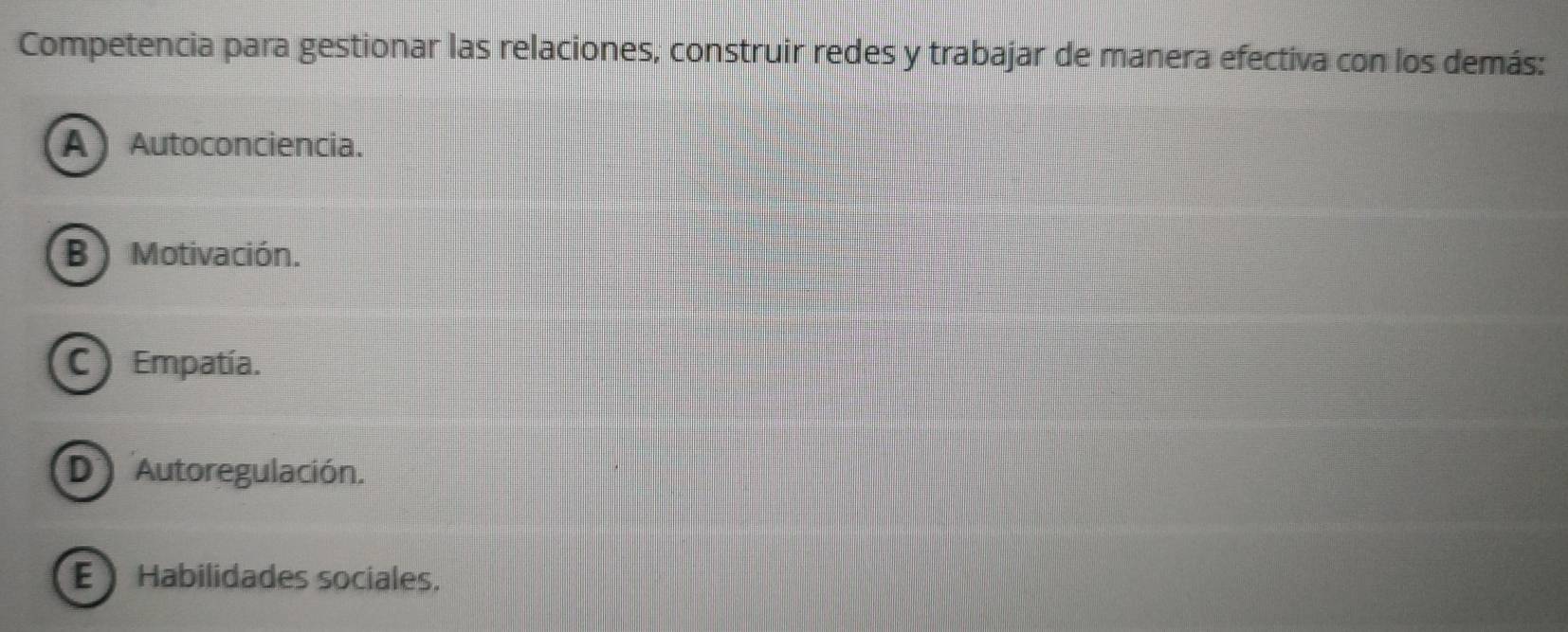 Competencia para gestionar las relaciones, construir redes y trabajar de manera efectiva con los demás:
A Autoconciencia.
B )Motivación.
C ) Empatía.
D Autoregulación.
E Habilidades sociales.