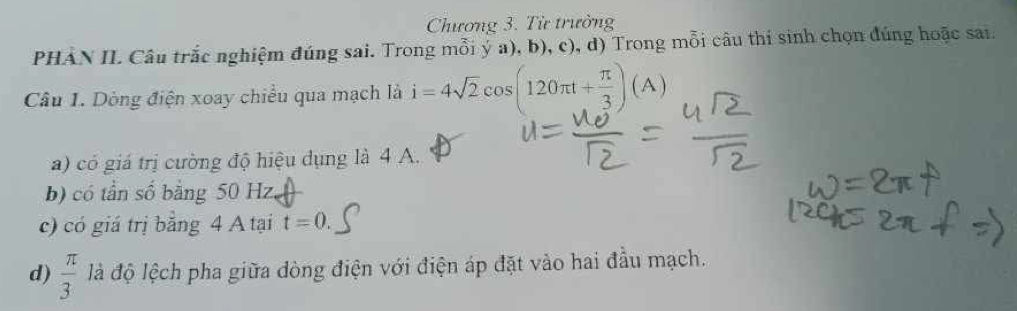 Chương 3. Từ trưởng 
PHAN II. Câu trắc nghiệm đúng sai. Trong mỗi ý a), b), c), d) Trong mỗi câu thí sinh chọn đúng hoặc sai 
Câu 1. Dòng điện xoay chiều qua mạch là i=4sqrt(2)cos (120π t+ π /3 )(A)
a) có giá trị cường độ hiệu dụng là 4 A. 
b) có tần số bằng 50 Hz. 
c) có giá trị bằng 4 A tại t=0. 
d)  π /3  là độ lệch pha giữa dòng điện với điện áp đặt vào hai đầu mạch.