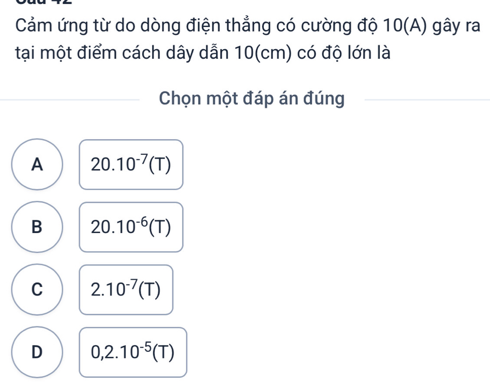 Cảm ứng từ do dòng điện thẳng có cường độ 10(A) gây ra
tại một điểm cách dây dẫn 10(cm) có độ lớn là
Chọn một đáp án đúng
A 20.10^(-7)(T)
B 20.10^(-6)(T)
C 2.10^(-7)(T)
D 0,2.10^(-5)(T)