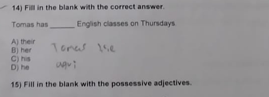 Fill in the blank with the correct answer.
Tomas has _English classes on Thursdays
A) their
B) her
C) his
D) he
15) Fill in the blank with the possessive adjectives.