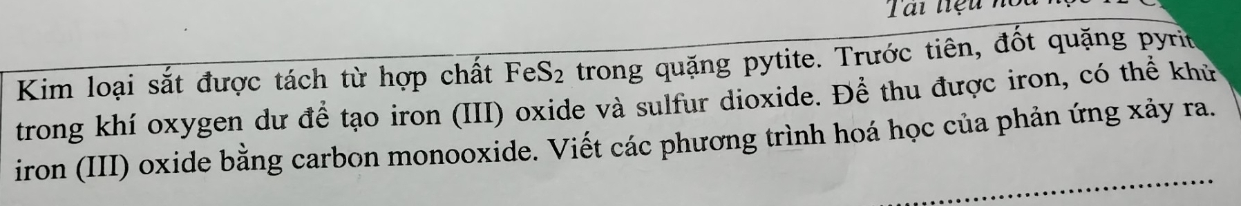 Tai tiệu noi 
Kim loại sắt được tách từ hợp chất FeS₂ trong quặng pytite. Trước tiên, đốt quặng pyrit 
trong khí oxygen dư để tạo iron (III) oxide và sulfur dioxide. Để thu được iron, có thể khử 
iron (III) oxide bằng carbon monooxide. Viết các phương trình hoá học của phản ứng xảy ra.