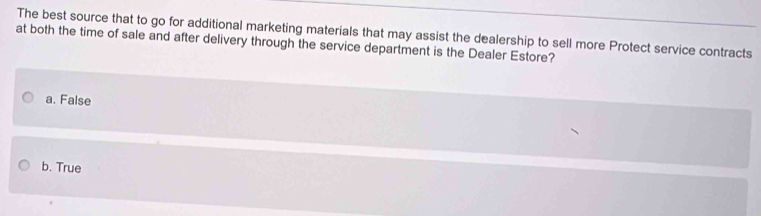 The best source that to go for additional marketing materials that may assist the dealership to sell more Protect service contracts
at both the time of sale and after delivery through the service department is the Dealer Estore?
a. False
b. True