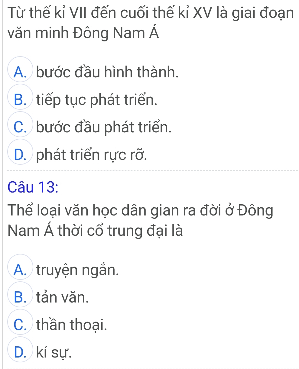 Từ thế kỉ VII đến cuối thế kỉ XV là giai đoạn
văn minh Đông Nam Á
A. bước đầu hình thành.
B. tiếp tục phát triển.
C. bước đầu phát triển.
D. phát triển rực rỡ.
Câu 13:
Thể loại văn học dân gian ra đời ở Đông
Nam Á thời cổ trung đại là
A. truyện ngắn.
B. tản văn.
C. thần thoại.
D. kí sự.